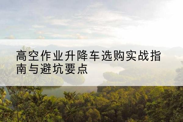 阜康升降车怎么选-高空作业升降车选购实战指南与避坑要点