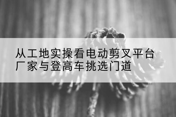 阜康电动剪叉升降平台厂家-从工地实操看电动剪叉平台厂家与登高车挑选门道