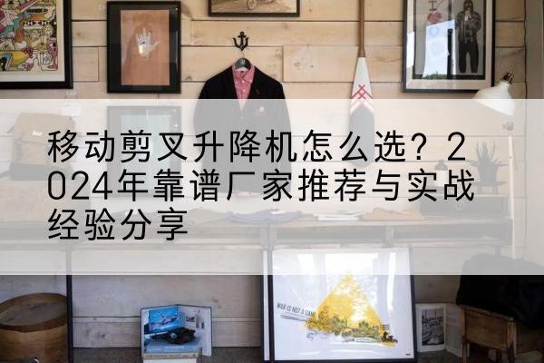 阜康升降平台厂家推荐-移动剪叉升降机怎么选?2024年靠谱厂家推荐与实战经验分享