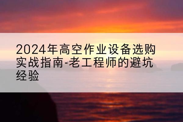 阜康高空作业升降机厂家推荐-2024年高空作业设备选购实战指南-老工程师的避坑经验