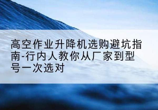 阜康升降平台厂家-高空作业升降机选购避坑指南-行内人教你从厂家到型号一次选对