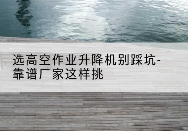 阜康剪叉式升降机厂家-选高空作业升降机别踩坑-靠谱厂家这样挑