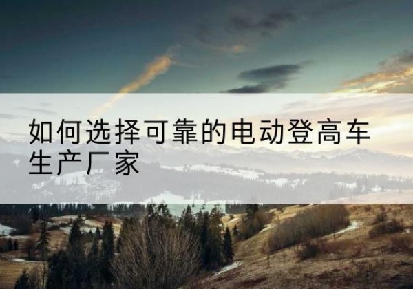 阜康电动登高车厂家-如何选择可靠的电动登高车生产厂家