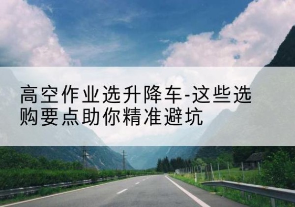 阜康升降车厂家-高空作业选升降车-这些选购要点助你*避坑