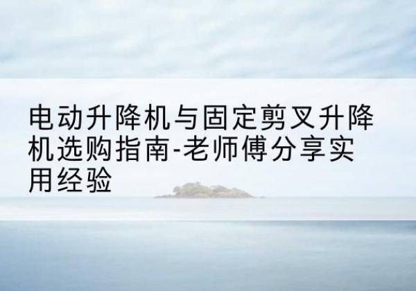 阜康电动升降机怎么选-电动升降机与固定剪叉升降机选购指南-老师傅分享实用经验