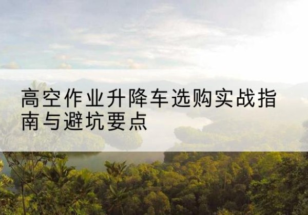 阜康升降车怎么选-高空作业升降车选购实战指南与避坑要点
