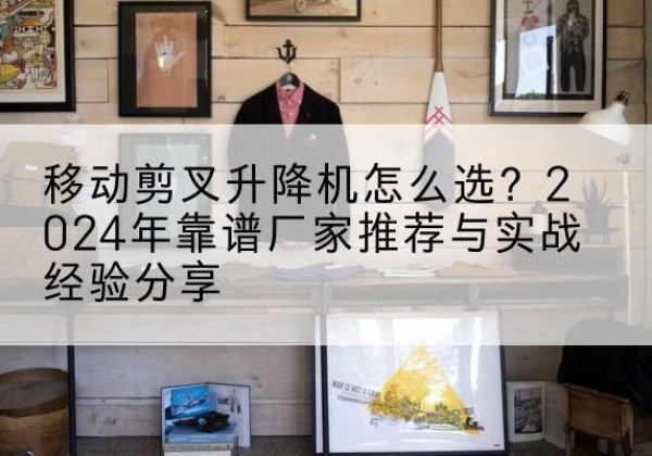 阜康升降平台厂家推荐-移动剪叉升降机怎么选？2024年靠谱厂家推荐与实战经验分享