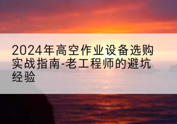阜康高空作业升降机厂家推荐-2024年高空作业设备选购实战指南-老工程师的避坑经验
